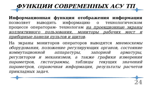 ФУНКЦИИ СОВРЕМЕННЫХ АСУ ТП Информационная функция отображения информации позволяет выводить информацию о технологическом процессе операторам- технологам на проекционные экраны коллективного пользования, мониторы рабочих мест и приборные панели пультов и щитов . На экраны мониторов операторов выводятся мнемосхемы оборудования, положение регулирующих органов, состояние коммутационной аппаратуры, запорной арматуры, регуляторов и механизмов, а также графики измерения параметров, гистограммы, таблицы текущих значений параметров, справочная информация, результаты расчетов прикладных задач.  