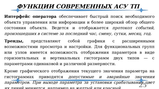 ФУНКЦИИ СОВРЕМЕННЫХ АСУ ТП Интерфейс оператора обеспечивает быстрый поиск необходимого объекта управления или информации и более широкий обзор общего состояния объекта. Ведется и отображается протокол событий, произошедших в системе за последний час, смену, сутки, месяц, год. Тренды, представляют собой графики с расширенными возможностями просмотра и настройки. Для функциональных групп или узлов имеется возможность отображения параметров в виде горизонтальных и вертикальных гистограмм двух типов — с параметрами одинаковой и различной размерности. Кроме графического отображения текущего значения параметра на гистограммах приводятся допустимые и аварийные значения параметров . При выходе параметра за установки срабатывания цвет их линий меняется, например на желтый или красный.  