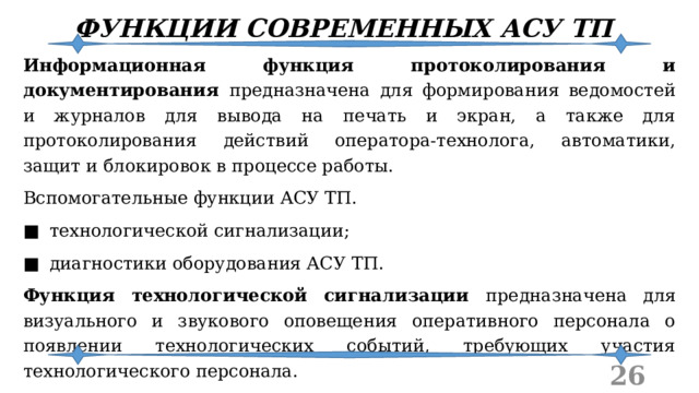 ФУНКЦИИ СОВРЕМЕННЫХ АСУ ТП Информационная функция протоколирования и документирования предназначена для формирования ведомостей и журналов для вывода на печать и экран, а также для протоколирования действий оператора-технолога, автоматики, защит и блокировок в процессе работы. Вспомогательные функции АСУ ТП. ■  технологической сигнализации; ■  диагностики оборудования АСУ ТП. Функция технологической сигнализации предназначена для визуального и звукового оповещения оперативного персонала о появлении технологических событий, требующих участия технологического персонала.  
