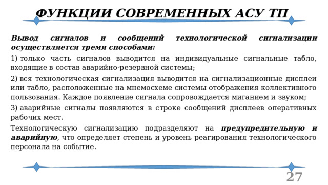 ФУНКЦИИ СОВРЕМЕННЫХ АСУ ТП Вывод сигналов и сообщений технологической сигнализации осуществляется тремя способами: 1)  только часть сигналов выводится на индивидуальные сигнальные табло, входящие в состав аварийно-резервной системы; 2)  вся технологическая сигнализация выводится на сигнализационные дисплеи или табло, расположенные на мнемосхеме системы отображения коллективного пользования. Каждое появление сигнала сопровождается миганием и звуком; 3)  аварийные сигналы появляются в строке сообщений дисплеев оперативных рабочих мест. Технологическую сигнализацию подразделяют на предупредительную и аварийную , что определяет степень и уровень реагирования технологического персонала на событие.  