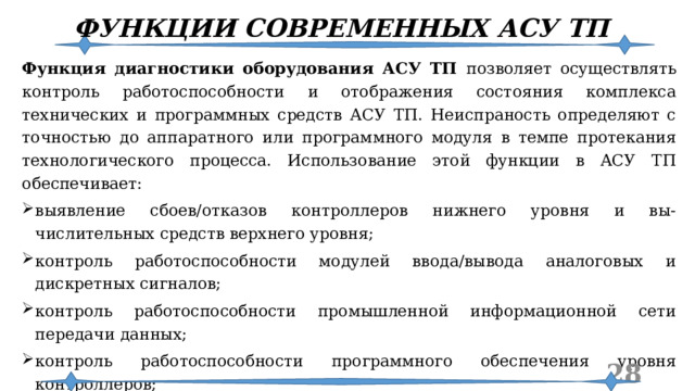 ФУНКЦИИ СОВРЕМЕННЫХ АСУ ТП Функция диагностики оборудования АСУ ТП позволяет осуществлять контроль работоспособности и отображения состояния комплекса технических и программных средств АСУ ТП. Неиспраность определяют с точностью до аппаратного или программного модуля в темпе протекания технологического процесса. Использование этой функции в АСУ ТП обеспечивает: выявление сбоев/отказов контроллеров нижнего уровня и вы-числительных средств верхнего уровня; контроль работоспособности модулей ввода/вывода аналоговых и дискретных сигналов; контроль работоспособности промышленной информационной сети передачи данных; контроль работоспособности программного обеспечения уровня контроллеров; формирование сообщений об обнаруженных отказах и выключениях оборудования АСУ ТП; представление полученной информации об отказах обслуживающему персоналу и оператору технологического процесса.  