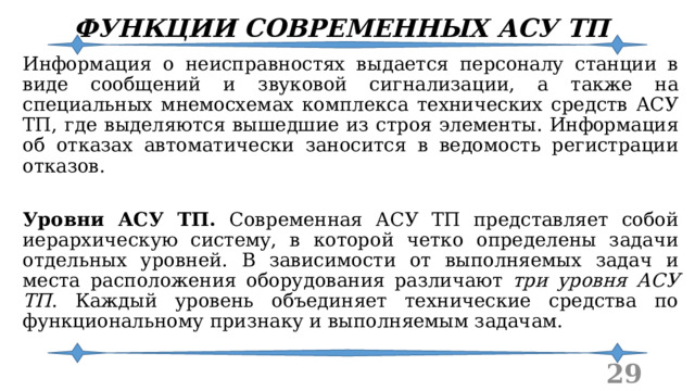 ФУНКЦИИ СОВРЕМЕННЫХ АСУ ТП Информация о неисправностях выдается персоналу станции в виде сообщений и звуковой сигнализации, а также на специальных мнемосхемах комплекса технических средств АСУ ТП, где выделяются вышедшие из строя элементы. Информация об отказах автоматически заносится в ведомость регистрации отказов. Уровни АСУ ТП. Современная АСУ ТП представляет собой иерархическую систему, в которой четко определены задачи отдельных уровней. В зависимости от выполняемых задач и места расположения оборудования различают три уровня АСУ ТП . Каждый уровень объединяет технические средства по функциональному признаку и выполняемым задачам.  
