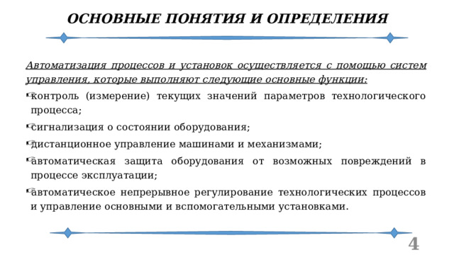 ОСНОВНЫЕ ПОНЯТИЯ И ОПРЕДЕЛЕНИЯ Автоматизация процессов и установок осуществляется с помощью систем управления, которые выполняют следующие основные функции: контроль (измерение) текущих значений параметров технологического процесса; сигнализация о состоянии оборудования; дистанционное управление машинами и механизмами; автоматическая защита оборудования от возможных повреждений в процессе эксплуатации; автоматическое непрерывное регулирование технологических процессов и управление основными и вспомогательными установками.  