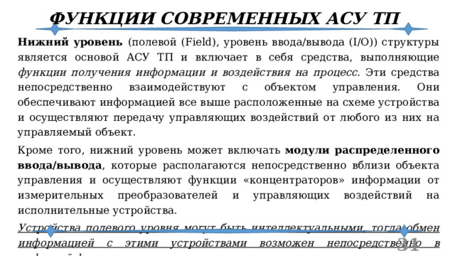 ФУНКЦИИ СОВРЕМЕННЫХ АСУ ТП Нижний уровень (полевой (Field), уровень ввода/вывода (I/O)) структуры является основой АСУ ТП и включает в себя средства, выполняющие функции получения информации и воздействия на процесс. Эти средства непосредственно взаимодействуют с объектом управления. Они обеспечивают информацией все выше расположенные на схеме устройства и осуществляют передачу управляющих воздействий от любого из них на управляемый объект. Кроме того, нижний уровень может включать модули распределенного ввода/вывода , которые располагаются непосредственно вблизи объекта управления и осуществляют функции «концентраторов» информации от измерительных преобразователей и управляющих воздействий на исполнительные устройства. Устройства полевого уровня могут быть интеллектуальными, тогда обмен информацией с этими устройствами возможен непосредственно в цифровой форме по сети передачи данных.  