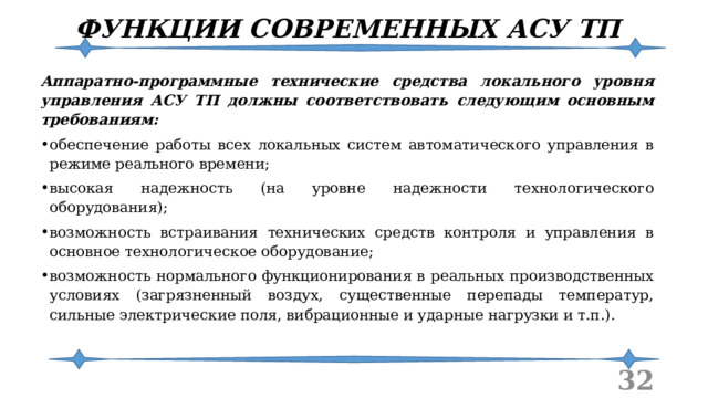 ФУНКЦИИ СОВРЕМЕННЫХ АСУ ТП Аппаратно-программные технические средства локального уровня управления АСУ ТП должны соответствовать следующим основным требованиям: обеспечение работы всех локальных систем автоматического управления в режиме реального времени; высокая надежность (на уровне надежности технологического оборудования); возможность встраивания технических средств контроля и управления в основное технологическое оборудование; возможность нормального функционирования в реальных производственных условиях (загрязненный воздух, существенные перепады температур, сильные электрические поля, вибрационные и ударные нагрузки и т.п.).  