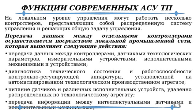 ФУНКЦИИ СОВРЕМЕННЫХ АСУ ТП На локальном уровне управления могут работать несколько контроллеров, представляющих собой распределенную систему управления и решающих общую задачу управления. Передача данных между отдельными контроллерами осуществляется посредством локальной промышленной сети, которая выполняет следующие действия: передача данных между контроллерами, датчиками технологических параметров, измерительными устройствами, исполнительными механизмами и устройствами; диагностика технического состояния и работоспособности контрольно-регулирующей аппаратуры, установленной на автоматизированном технологическом производственном агрегате; питание датчиков и различных исполнительных устройств, удаленно распределенных по технологическому агрегату; передача информации между интеллектуальными датчиками и исполнительными механизмами; осуществление связи между контроллерами и устройствами АСУ ТП верхнего уровня.  