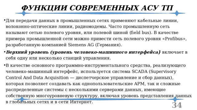 ФУНКЦИИ СОВРЕМЕННЫХ АСУ ТП Для передачи данных в промышленных сетях применяют кабельные линии, волоконно-оптические линии, радиомодемы. Часто промышленную сеть называют сетью полевого уровня, или полевой шиной (field bus). В качестве примера промышленной сети можно привести сеть полевого уровня «Profibus», разработанную компанией Siemens AG (Германия). Верхний уровень (уровень человеко-машинного интерфейса} включает в себя одну или несколько станций управления. В качестве основного программно-инструментального средства, реализующего человеко-машинный интерфейс, используется система SCADA (Supervisory Control And Data Acquisition — диспетчерское управление и сбор данных), которая позволяет создавать как однопользовательские АРМ, так и сложные распределенные системы с несколькими серверами данных, имеющие собственную многоуровневую структуру, включая уровень представления данных в глобальных сетях и в сети Интернет.  
