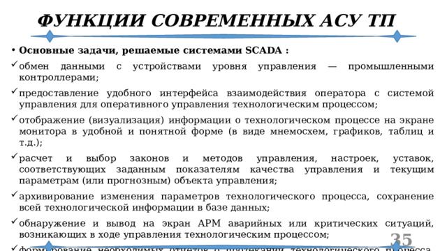 ФУНКЦИИ СОВРЕМЕННЫХ АСУ ТП Основные задачи, решаемые системами SCADA : обмен данными с устройствами уровня управления — промышленными контроллерами; предоставление удобного интерфейса взаимодействия оператора с системой управления для оперативного управления технологическим процессом; отображение (визуализация) информации о технологическом процессе на экране монитора в удобной и понятной форме (в виде мнемосхем, графиков, таблиц и т.д.); расчет и выбор законов и методов управления, настроек, уставок, соответствующих заданным показателям качества управления и текущим параметрам (или прогнозным) объекта управления; архивирование изменения параметров технологического процесса, сохранение всей технологической информации в базе данных; обнаружение и вывод на экран АРМ аварийных или критических ситуаций, возникающих в ходе управления технологическим процессом; формирование необходимых отчетов о протекании технологического процесса, состоянии оборудования, паспортов произведенной продукции и т. п.  