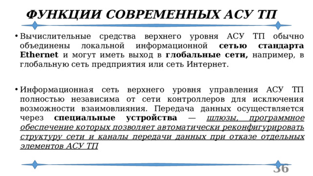 ФУНКЦИИ СОВРЕМЕННЫХ АСУ ТП Вычислительные средства верхнего уровня АСУ ТП обычно объединены локальной информационной сетью стандарта Ethernet и могут иметь выход в глобальные сети, например, в глобальную сеть предприятия или сеть Интернет. Информационная сеть верхнего уровня управления АСУ ТП полностью независима от сети контроллеров для исключения возможности взаимовлияния. Передача данных осуществляется через специальные устройства — шлюзы, программное обеспечение которых позволяет автоматически реконфигурировать структуру сети и каналы передачи данных при отказе отдельных элементов АСУ ТП  
