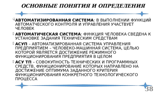 ОСНОВНЫЕ ПОНЯТИЯ И ОПРЕДЕЛЕНИЯ АВТОМАТИЗИРОВАННАЯ СИСТЕМА : В ВЫПОЛНЕНИИ ФУНКЦИЙ АВТОМАТЧЕСКОГО КОНТРОЛЯ И УПРАВЛЕНИЯ УЧАСТВУЕТ ЧЕЛОВЕК АВТОМАТИЧЕСКАЯ СИСТЕМА : ФУНКЦИЯ ЧЕЛОВЕКА СВЕДЕНА К УСТАНОВКЕ ЗАДАНИЯ ТЕХНИЧЕСКИМ СРЕДСТВАМ АСУП – АВТОМАТИЗИРОВАННАЯ СИСТЕМА УПРАВЛЕНИЯ ПРЕДПРИЯТИЕМ – ЧЕЛОВЕКО-МАШИННАЯ СИСТЕМА, ЦЕЛЬЮ КОТОРОЙ ЯВЛЯЕТСЯ ДОСТИЖЕНИЕ РЕЖИМНОГО ФУНКЦИОНИРОВАНИЯ ПРЕДПРИЯТИЯ В ЦЕЛОМ АСУ ТП – СОВОКУПНОСТЬ ТЕХНИЧЕСКИХ И ПРОГРАММНЫХ СРЕДСТВ, ФУНКЦИОНИРОВАНИЕ КОТОРЫХ НАПРАВЛЕНО НА ДОСТИЖЕНИЕ ОПТИМУМА ЗАДАННОГО КРИТЕРИЯ ФУНКЦИОНИРОВАНИЯ КОНКРЕТНОГО ТЕХНОЛОГИЧЕСКОГО ПРОЦЕССА  