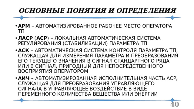 ОСНОВНЫЕ ПОНЯТИЯ И ОПРЕДЕЛЕНИЯ АРМ – АВТОМАТИЗИРОВАННОЕ РАБОЧЕЕ МЕСТО ОПЕРАТОРА ТП ЛАСР ( АСР ) – ЛОКАЛЬНАЯ АВТОМАТИЧЕСКАЯ СИСТЕМА РЕГУЛИРОВАНИЯ (СТАБИЛИЗАЦИИ) ПАРАМЕТРА ТП АСК – АВТОМАТИЧЕСКАЯ СИСТЕМА КОНТРОЛЯ ПАРАМЕТРА ТП, СЛУЖАЩАЯ ДЛЯ ИЗМЕРЕНИЯ ПАРАМЕТРА И ПРЕОБРАЗОВАНИЯ ЕГО ТЕКУЩЕГО ЗНАЧЕНИЯ В СИГНАЛ СТАНДАРТНОГО РЯДА ИЛИ В СИГНАЛ, ПРИГОДНЫЙ ДЛЯ НЕПОСРЕДСТВЕННОГО ВОСПРИЯТИЯ ОПЕРАТОРОМ АИЧ – АВТОМАТИЗИРОВАННАЯ ИСПОЛНИТЕЛЬНАЯ ЧАСТЬ АСР, СЛУЖАЩАЯ ДЛЯ ПРЕОБРАЗОВАНИЯ УПРАВЛЯЮЩЕГО СИГНАЛА В УПРАВЛЯЮЩЕЕ ВОЗДЕЙСТВИЕ В ВИДЕ ПЕРЕМЕННОГО КОЛИЧЕСТВА ВЕЩЕСТВА ИЛИ ЭНЕРГИИ  