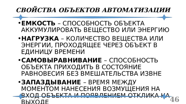 СВОЙСТВА ОБЪЕКТОВ АВТОМАТИЗАЦИИ ЕМКОСТЬ – СПОСОБНОСТЬ ОБЪЕКТА АККУМУЛИРОВАТЬ ВЕЩЕСТВО ИЛИ ЭНЕРГИЮ НАГРУЗКА – КОЛИЧЕСТВО ВЕЩЕСТВА ИЛИ ЭНЕРГИИ, ПРОХОДЯЩЕЕ ЧЕРЕЗ ОБЪЕКТ В ЕДИНИЦУ ВРЕМЕНИ САМОВЫРАВНИВАНИЕ – СПОСОБНОСТЬ ОБЪЕКТА ПРИХОДИТЬ В СОСТОЯНИЕ РАВНОВЕСИЯ БЕЗ ВМЕШАТЕЛЬСТВА ИЗВНЕ ЗАПАЗДЫВАНИЕ – ВРЕМЯ МЕЖДУ МОМЕНТОМ НАНЕСЕНИЯ ВОЗМУЩЕНИЯ НА ВХОД ОБЪЕКТА И ПОЯВЛЕНИЕМ ОТКЛИКА НА ВЫХОДЕ  