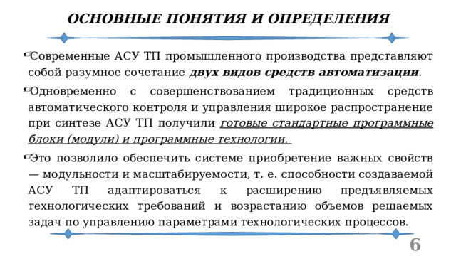 ОСНОВНЫЕ ПОНЯТИЯ И ОПРЕДЕЛЕНИЯ Современные АСУ ТП промышленного производства представляют собой разумное сочетание двух видов средств автоматизации . Одновременно с совершенствованием традиционных средств автоматического контроля и управления широкое распространение при синтезе АСУ ТП получили готовые стандартные программные блоки (модули) и программные технологии. Это позволило обеспечить системе приобретение важных свойств — модульности и масштабируемости, т. е. способности создаваемой АСУ ТП адаптироваться к расширению предъявляемых технологических требований и возрастанию объемов решаемых задач по управлению параметрами технологических процессов.  