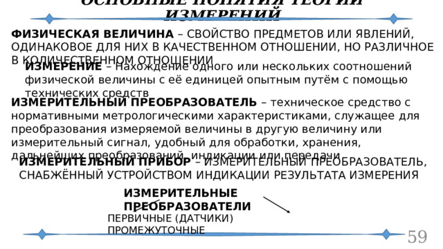 ОСНОВНЫЕ ПОНЯТИЯ ТЕОРИИ ИЗМЕРЕНИЙ ФИЗИЧЕСКАЯ ВЕЛИЧИНА – СВОЙСТВО ПРЕДМЕТОВ ИЛИ ЯВЛЕНИЙ, ОДИНАКОВОЕ ДЛЯ НИХ В КАЧЕСТВЕННОМ ОТНОШЕНИИ, НО РАЗЛИЧНОЕ В КОЛИЧЕСТВЕННОМ ОТНОШЕНИИ ИЗМЕРЕНИЕ – Нахождение одного или нескольких соотношений физической величины с её единицей опытным путём с помощью технических средств ИЗМЕРИТЕЛЬНЫЙ ПРЕОБРАЗОВАТЕЛЬ – техническое средство с нормативными метрологическими характеристиками, служащее для преобразования измеряемой величины в другую величину или измерительный сигнал, удобный для обработки, хранения, дальнейших преобразований, индикации или передачи ИЗМЕРИТЕЛЬНЫЙ ПРИБОР – ИЗМЕРИТЕЛЬНЫЙ ПРЕОБРАЗОВАТЕЛЬ, СНАБЖЁННЫЙ УСТРОЙСТВОМ ИНДИКАЦИИ РЕЗУЛЬТАТА ИЗМЕРЕНИЯ ИЗМЕРИТЕЛЬНЫЕ ПРЕОБРАЗОВАТЕЛИ ПЕРВИЧНЫЕ (ДАТЧИКИ) ПРОМЕЖУТОЧНЫЕ  