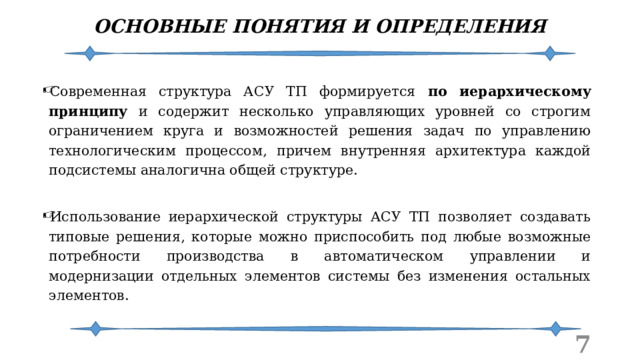 ОСНОВНЫЕ ПОНЯТИЯ И ОПРЕДЕЛЕНИЯ Современная структура АСУ ТП формируется по иерархическому принципу и содержит несколько управляющих уровней со строгим ограничением круга и возможностей решения задач по управлению технологическим процессом, причем внутренняя архитектура каждой подсистемы аналогична общей структуре. Использование иерархической структуры АСУ ТП позволяет создавать типовые решения, которые можно приспособить под любые возможные потребности производства в автоматическом управлении и модернизации отдельных элементов системы без изменения остальных элементов.  