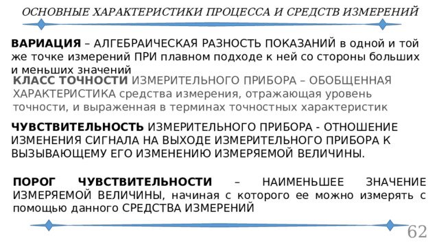 ОСНОВНЫЕ ХАРАКТЕРИСТИКИ ПРОЦЕССА И СРЕДСТВ ИЗМЕРЕНИЙ ВАРИАЦИЯ – АЛГЕБРАИЧЕСКАЯ РАЗНОСТЬ ПОКАЗАНИЙ в одной и той же точке измерений ПРИ плавном подходе к ней со стороны больших и меньших значений КЛАСС ТОЧНОСТИ ИЗМЕРИТЕЛЬНОГО ПРИБОРА – ОБОБЩЕННАЯ ХАРАКТЕРИСТИКА средства измерения, отражающая уровень точности, и выраженная в терминах точностных характеристик ЧУВСТВИТЕЛЬНОСТЬ  ИЗМЕРИТЕЛЬНОГО ПРИБОРА - ОТНОШЕНИЕ ИЗМЕНЕНИЯ СИГНАЛА НА ВЫХОДЕ ИЗМЕРИТЕЛЬНОГО ПРИБОРА К ВЫЗЫВАЮЩЕМУ ЕГО ИЗМЕНЕНИЮ ИЗМЕРЯЕМОЙ ВЕЛИЧИНЫ. ПОРОГ ЧУВСТВИТЕЛЬНОСТИ – НАИМЕНЬШЕЕ ЗНАЧЕНИЕ ИЗМЕРЯЕМОЙ ВЕЛИЧИНЫ, начиная с которого ее можно измерять с помощью данного СРЕДСТВА ИЗМЕРЕНИЙ 60 