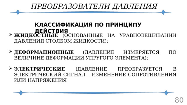 ПРЕОБРАЗОВАТЕЛИ ДАВЛЕНИЯ КЛАССИФИКАЦИЯ ПО ПРИНЦИПУ ДЕЙСТВИЯ ЖИДКОСТНЫЕ (ОСНОВАННЫЕ НА УРАВНОВЕШИВАНИИ ДАВЛЕНИЯ СТОЛБОМ ЖИДКОСТИ); ДЕФОРМАЦИОННЫЕ (ДАВЛЕНИЕ ИЗМЕРЯЕТСЯ ПО ВЕЛИЧИНЕ ДЕФОРМАЦИИ УПРУГОГО ЭЛЕМЕНТА); ЭЛЕКТРИЧЕСКИЕ (ДАВЛЕНИЕ ПРЕОБРАЗУЕТСЯ В ЭЛЕКТРИЧЕСКИЙ СИГНАЛ – ИЗМЕНЕНИЕ СОПРОТИВЛЕНИЯ ИЛИ НАПРЯЖЕНИЯ  