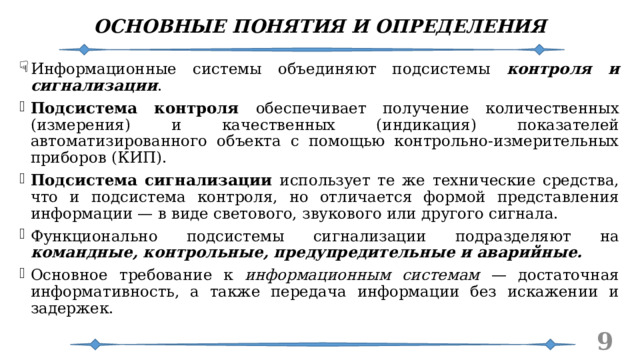ОСНОВНЫЕ ПОНЯТИЯ И ОПРЕДЕЛЕНИЯ Информационные системы объединяют подсистемы контроля и сигнализации . Подсистема контроля обеспечивает получение количественных (измерения) и качественных (индикация) показателей автоматизированного объекта с помощью контрольно-измерительных приборов (КИП). Подсистема сигнализации использует те же технические средства, что и подсистема контроля, но отличается формой представления информации — в виде светового, звукового или другого сигнала. Функционально подсистемы сигнализации подразделяют на командные, контрольные, предупредительные и аварийные. Основное требование к информационным системам — достаточная информативность, а также передача информации без искажении и задержек.   