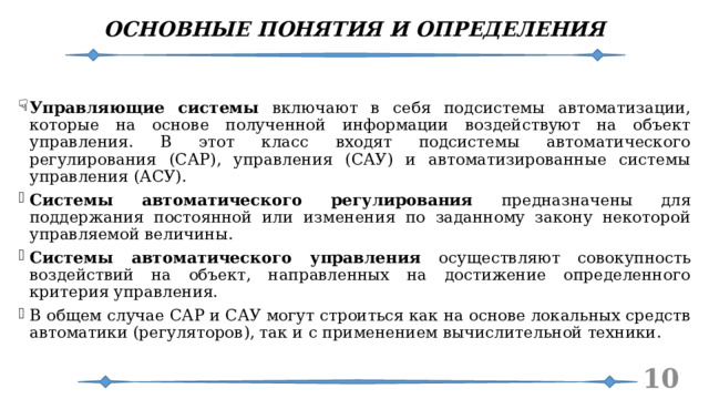 ОСНОВНЫЕ ПОНЯТИЯ И ОПРЕДЕЛЕНИЯ Управляющие системы включают в себя подсистемы автоматизации, которые на основе полученной информации воздействуют на объект управления. В этот класс входят подсистемы автоматического регулирования (САР), управления (САУ) и автоматизированные системы управления (АСУ). Системы автоматического регулирования предназначены для поддержания постоянной или изменения по заданному закону некоторой управляемой величины. Системы автоматического управления осуществляют совокупность воздействий на объект, направленных на достижение определенного критерия управления. В общем случае САР и САУ могут строиться как на основе локальных средств автоматики (регуляторов), так и с применением вычислительной техники.   