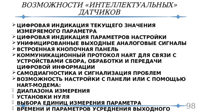 ВОЗМОЖНОСТИ «ИНТЕЛЛЕКТУАЛЬНЫХ» ДАТЧИКОВ ЦИФРОВАЯ ИНДИКАЦИЯ ТЕКУЩЕГО ЗНАЧЕНИЯ ИЗМЕРЯЕМОГО ПАРАМЕТРА ЦИФРОВАЯ ИНДИКАЦИЯ ПАРАМЕТРОВ НАСТРОЙКИ УНИФИЦИРОВАННЫЕ ВЫХОДНЫЕ АНАЛОГОВЫЕ СИГНАЛЫ ВСТРОЕННАЯ КНОПОЧНАЯ ПАНЕЛЬ КОММУНИКАЦИОННЫЙ ПРОТОКОЛ HART ДЛЯ СВЯЗИ С УСТРОЙСТВАМИ СБОРА, ОБРАБОТКИ И ПЕРЕДАЧИ ЦИФРОВОЙ ИНФОРМАЦИИ САМОДИАГНОСТИКА И СИГНАЛИЗАЦИЯ ПРОБЛЕМ ВОЗМОЖНОСТЬ НАСТРОЙКИ С ПАНЕЛИ ИЛИ С ПОМОЩЬЮ HART-МОДЕМА: ДИАПАЗОНА ИЗМЕРЕНИЯ УСТАНОВКИ НУЛЯ ВЫБОРА ЕДИНИЦ ИЗМЕРЕНИЯ ПАРАМЕТРА ВРЕМЕНИ И ПАРАМЕТРОВ УСРЕДНЕНИЯ ВЫХОДНОГО СИГНАЛА (ФИЛЬТРАЦИИ) УДАЛЁННОГО ТЕСТИРОВАНИЯ ПАРАМЕТРОВ  