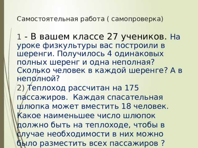 Самостоятельная работа ( самопроверка)  1 - В вашем классе 27 учеников. На уроке физкультуры вас построили в шеренги. Получилось 4 одинаковых полных шеренг и одна неполная? Сколько человек в каждой шеренге? А в неполной? 2) Теплоход рассчитан на 175 пассажиров. Каждая спасательная шлюпка может вместить 18 человек. Какое наименьшее число шлюпок должно быть на теплоходе, чтобы в случае необходимости в них можно было разместить всех пассажиров ? 