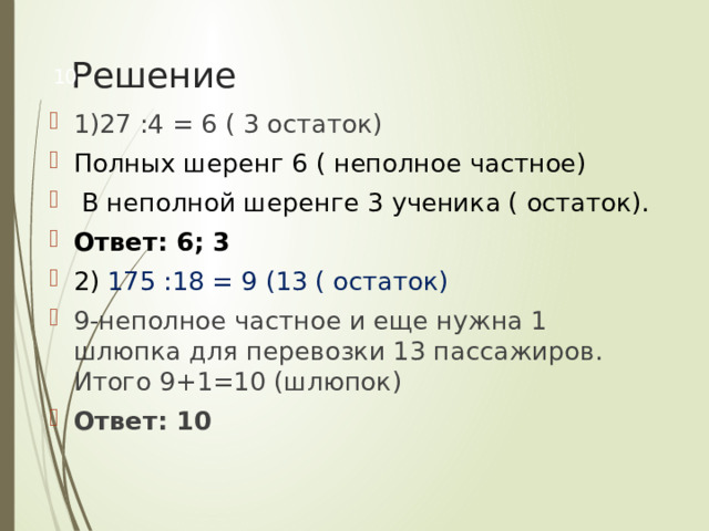 Решение  1)27 :4 = 6 ( 3 остаток)  Полных шеренг 6 ( неполное частное)  В неполной шеренге 3 ученика ( остаток). Ответ: 6; 3 2) 175 :18 = 9 (13 ( остаток) 9-неполное частное и еще нужна 1 шлюпка для перевозки 13 пассажиров. Итого 9+1=10 (шлюпок) Ответ: 10 