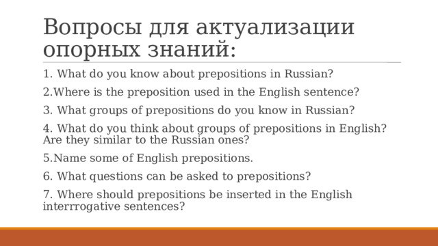 Вопросы для актуализации опорных знаний: 1. What do you know about prepositions in Russian? 2.Where is the preposition used in the English sentence? 3. What groups of prepositions do you know in Russian? 4. What do you think about groups of prepositions in English? Are they similar to the Russian ones? 5.Name some of English prepositions. 6. What questions can be asked to prepositions? 7. Where should prepositions be inserted in the English interrrogative sentences? 
