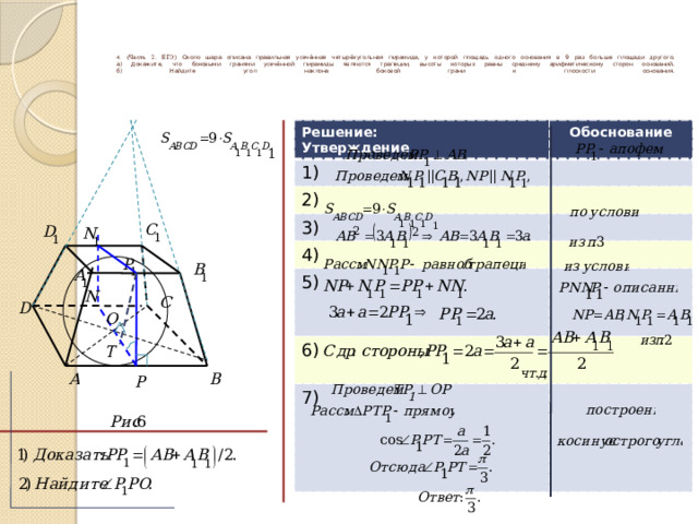      4 . (Часть 2. ЕГЭ) Около шара описана правильная усечённая четырёхугольная пирамида, у которой площадь одного основания в 9 раз больше площади другого.  а) Докажите, что боковыми гранями усечённой пирамиды являются трапеции, высоты которых равны среднему арифметическому сторон оснований.  б) Найдите угол наклона боковой грани к плоскости основания.       Решение: Утверждение Обоснование 1) 2) 3) 4) 5) 6) 7) 