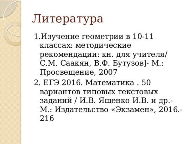 Литература 1.Изучение геометрии в 10-11 классах: методические рекомендации: кн. для учителя/ С.М. Саакян, В.Ф. Бутузов]- М.: Просвещение, 2007 2. ЕГЭ 2016. Математика . 50 вариантов типовых текстовых заданий / И.В. Ященко И.В. и др.- М.: Издательство «Экзамен», 2016.- 216 