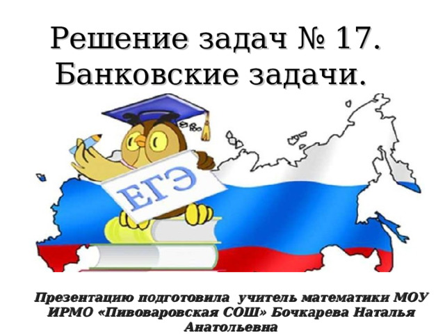Решение задач № 17. Банковские задачи. Презентацию подготовила учитель математики МОУ ИРМО «Пивоваровская СОШ» Бочкарева Наталья Анатольевна 