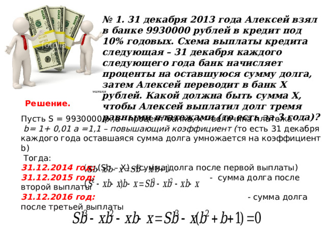 № 1.  31 декабря 2013 года Алексей взял в банке 9930000 рублей в кредит под 10% годовых. Схема выплаты кредита следующая – 31 декабря каждого следующего года банк начисляет проценты на оставшуюся сумму долга, затем Алексей переводит в банк Х рублей. Какой должна быть сумма Х, чтобы Алексей выплатил долг тремя равными платежами (то есть за 3 года)?  Решение. Пусть S = 9930000 р., a- процент банка, х – величина платежа  b = 1+ 0,01 а =1,1 – повышающий коэффициент ( то есть 31 декабря каждого года оставшаяся сумма долга умножается на коэффициент b )  Тогда: 31.12.2014 год: ( Sb  –  X ) –(сумма долга после первой выплаты) 31.12.2015 год:  - сумма долга после второй выплаты 31.12.2016 год: -  сумма долга после третьей выплаты   