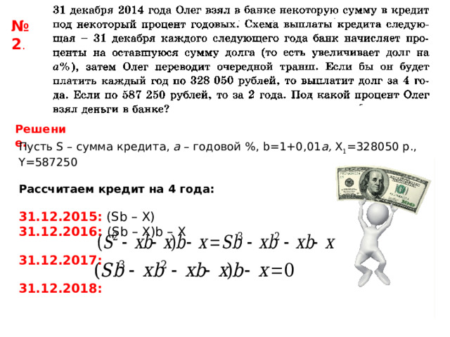№ 2 . Решение. Пусть S – сумма кредита, a – годовой %, b=1+0,01 a , Х 1 =328050 р., Y =587250 Рассчитаем кредит на 4 года: 31.12.2015: ( Sb  –  X ) 31.12.2016: ( Sb – X)b – X  31.12.2017:  31.12.2018:  
