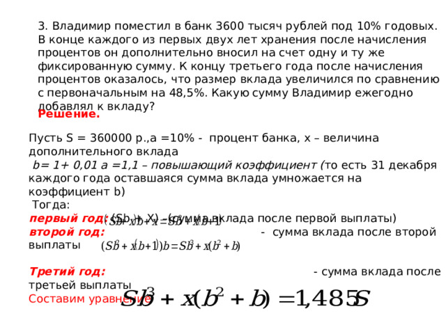 3. Владимир поместил в банк 3600 тысяч рублей под 10% годовых. В конце каждого из первых двух лет хранения после начисления процентов он дополнительно вносил на счет одну и ту же фиксированную сумму. К концу третьего года после начисления процентов оказалось, что размер вклада увеличился по сравнению с первоначальным на 48,5%. Какую сумму Владимир ежегодно добавлял к вкладу? Решение. Пусть S = 360000 р., a =10% - процент банка, х – величина дополнительного вклада  b = 1+ 0,01 а =1,1 – повышающий коэффициент ( то есть 31 декабря каждого года оставшаяся сумма вклада умножается на коэффициент b )  Тогда: первый год: ( Sb + X ) –(сумма вклада после первой выплаты) второй год:  - сумма вклада после второй выплаты  Третий год: -  сумма вклада после третьей выплаты Составим уравнение   