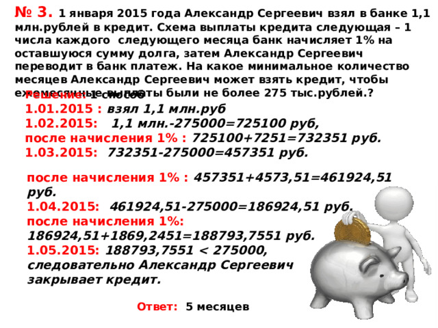 № 3. 1 января 2015 года Александр Сергеевич взял в банке 1,1 млн.рублей в кредит. Схема выплаты кредита следующая – 1 числа каждого следующего месяца банк начисляет 1% на оставшуюся сумму долга, затем Александр Сергеевич переводит в банк платеж. На какое минимальное количество месяцев Александр Сергеевич может взять кредит, чтобы ежемесячные выплаты были не более 275 тыс.рублей.? Решение:  1 способ 1.01.2015 : взял 1,1 млн.руб 1.02.2015: 1,1 млн.-275000=725100 руб, после начисления 1% : 725100+7251=732351 руб. 1.03.2015: 732351-275000=457351 руб.   после начисления 1% : 457351+4573,51=461924,51 руб. 1.04.2015: 461924,51-275000=186924,51 руб. после начисления 1%: 186924,51+1869,2451=188793,7551 руб. 1.05.2015: 188793,7551  275000, следовательно Александр Сергеевич закрывает кредит.   Ответ: 5 месяцев 