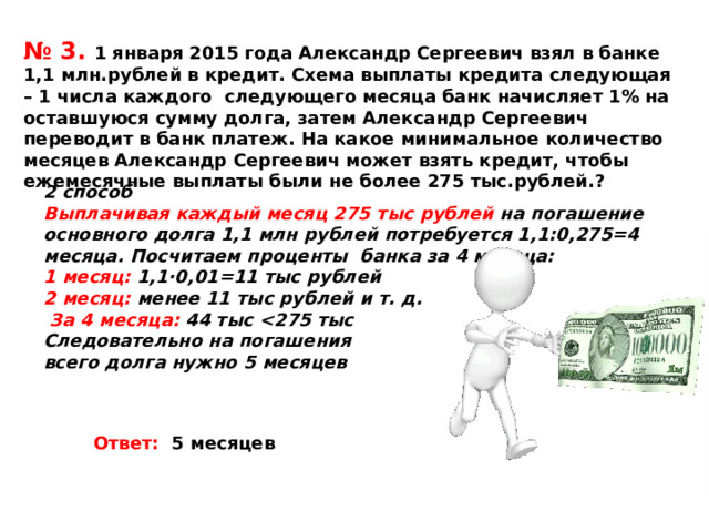 № 3. 1 января 2015 года Александр Сергеевич взял в банке 1,1 млн.рублей в кредит. Схема выплаты кредита следующая – 1 числа каждого следующего месяца банк начисляет 1% на оставшуюся сумму долга, затем Александр Сергеевич переводит в банк платеж. На какое минимальное количество месяцев Александр Сергеевич может взять кредит, чтобы ежемесячные выплаты были не более 275 тыс.рублей.? 2 способ Выплачивая каждый месяц 275 тыс рублей на погашение основного долга 1,1 млн рублей потребуется 1,1:0,275=4 месяца. Посчитаем проценты банка за 4 месяца: 1 месяц: 1,1∙0,01=11 тыс рублей 2 месяц: менее 11 тыс рублей и т. д.  За 4 месяца: 44 тыс  Следовательно на погашения всего долга нужно 5 месяцев  Ответ: 5 месяцев 