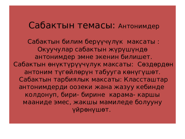    Сабактын темасы: Антонимдер   Сабактын билим берүүчүлүк максаты : Окуучулар сабактын жүрүшүндө  антонимдер эмне экенин билишет.  Сабактын өнүктүрүүчүлук максаты: Сөздөрдөн антоним түгөйлөрүн табууга көнүгүшөт.  Сабактын тарбиялык максаты: Классташтар антонимдерди оозеки жана жазуу кебинде колдонуп, бири- бирине карама- каршы мааниде эмес, жакшы мамиледе болууну үйрөнүшөт.   