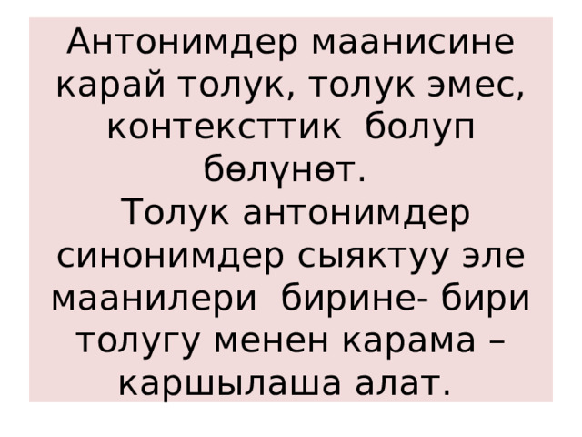 Антонимдер маанисине карай толук, толук эмес, контексттик болуп бөлүнөт.  Толук антонимдер синонимдер сыяктуу эле маанилери бирине- бири толугу менен карама – каршылаша алат. 