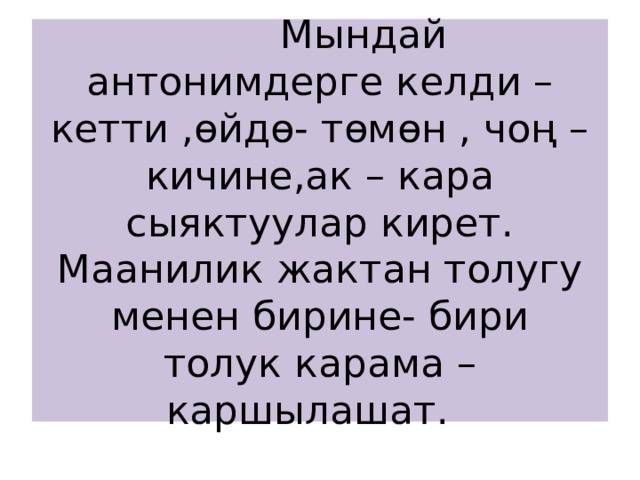  Мындай антонимдерге келди – кетти ,өйдө- төмөн , чоң –кичине,ак – кара сыяктуулар кирет. Маанилик жактан толугу менен бирине- бири  толук карама – каршылашат. 