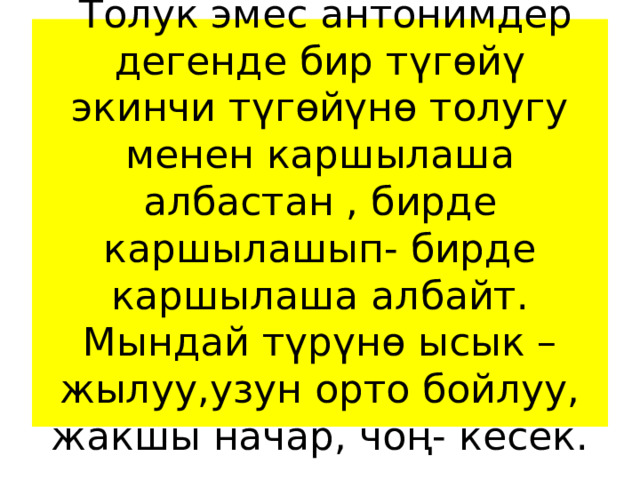  Толук эмес антонимдер дегенде бир түгөйү экинчи түгөйүнө толугу менен каршылаша албастан , бирде каршылашып- бирде каршылаша албайт.  Мындай түрүнө ысык – жылуу,узун орто бойлуу, жакшы начар, чоң- кесек. 