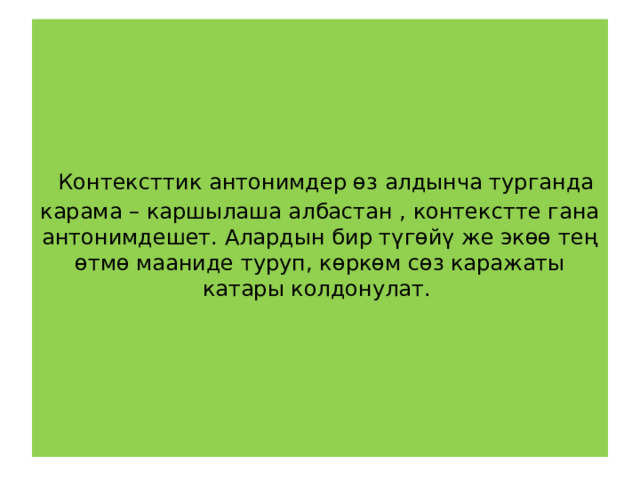  Контексттик антонимдер өз алдынча турганда карама – каршылаша албастан , контекстте гана антонимдешет. Алардын бир түгөйү же экөө тең өтмө мааниде туруп, көркөм сөз каражаты катары колдонулат.   