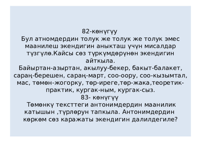  82-көнүгүу  Бул атномдердин толук же толук же толук эмес маанилеш экендигин аныкташ үчүн мисалдар түзгүлө.Кайсы сөз түркүмдөрүнөн экендигин айткыла.  Байыртан-азыртан, акылуу-бекер, бакыт-балакет, сараң-берешен, сараң-март, соо-оору, соо-кызымтал, мас, төмөн-жогорку, төр-иреге,төр-жака,теоретик-практик, кургак-ным, кургак-сыз.  83- көнүгүү  Төмөнкү тексттеги антонимдердин маанилик катышын ,түрлөрун тапкыла. Антонимдердин көркөм сөз каражаты экендигин далилдегиле?   