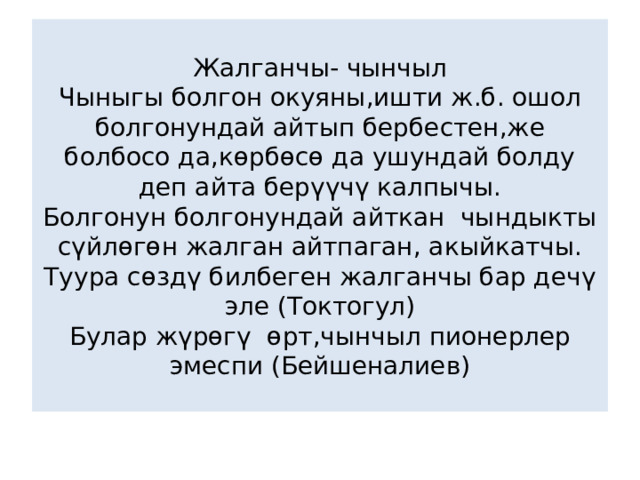 Жалганчы- чынчыл  Чыныгы болгон окуяны,ишти ж.б. ошол болгонундай айтып бербестен,же болбосо да,көрбөсө да ушундай болду деп айта берүүчү калпычы.  Болгонун болгонундай айткан чындыкты сүйлөгөн жалган айтпаган, акыйкатчы.  Туура сөздү билбеген жалганчы бар дечү эле (Токтогул)  Булар жүрөгү өрт,чынчыл пионерлер эмеспи (Бейшеналиев) 