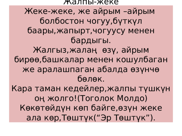 Жалпы-жеке  Жеке-жеке, же айрым –айрым болбостон чогуу,бүткүл баары,жапырт,чогуусу менен бардыгы.  Жалгыз,жалаң өзү, айрым бирөө,башкалар менен кошулбаган же аралашпаган абалда өзүнчө бөлөк.  Кара таман кедейлер,жалпы түшкүн оң жолго!(Тоголок Молдо)  Көкөтөйдүн көп байге,өзүн жеке ала көр,Төштүк(“Эр Төштүк”).   