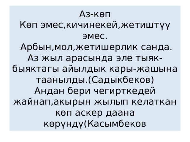 Аз-көп  Көп эмес,кичинекей,жетиштүү эмес.  Арбын,мол,жетишерлик санда.  Аз жыл арасында эле тыяк-быяктагы айылдык кары-жашына таанылды.(Садыкбеков)  Андан бери чегирткедей жайнап,акырын жылып келаткан көп аскер даана көрүндү(Касымбеков 