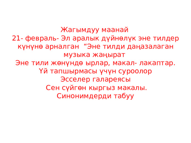   Жагымдуу маанай  21- февраль- Эл аралык дүйнөлүк эне тилдер күнүнө арналган “Эне тилди даңазалаган музыка жаңырат  Эне тили жөнүндө ырлар, макал- лакаптар.  Үй тапшырмасы үчүн суроолор  Эсселер галареясы  Сен сүйгөн кыргыз макалы.  Синонимдерди табуу     