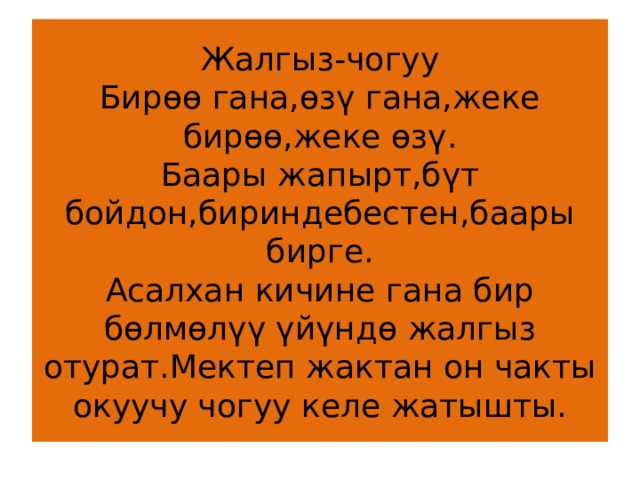 Жалгыз-чогуу  Бирөө гана,өзү гана,жеке бирөө,жеке өзү.  Баары жапырт,бүт бойдон,бириндебестен,баары бирге.  Асалхан кичине гана бир бөлмөлүү үйүндө жалгыз отурат.Мектеп жактан он чакты окуучу чогуу келе жатышты. 