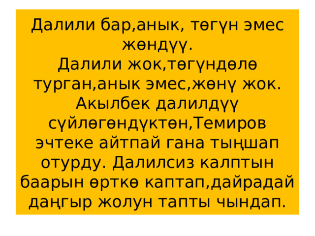 Далили бар,анык, төгүн эмес жөндүү.  Далили жок,төгүндөлө турган,анык эмес,жөнү жок.  Акылбек далилдүү сүйлөгөндүктөн,Темиров эчтеке айтпай гана тыңшап отурду. Далилсиз калптын баарын өрткө каптап,дайрадай даңгыр жолун тапты чындап. 