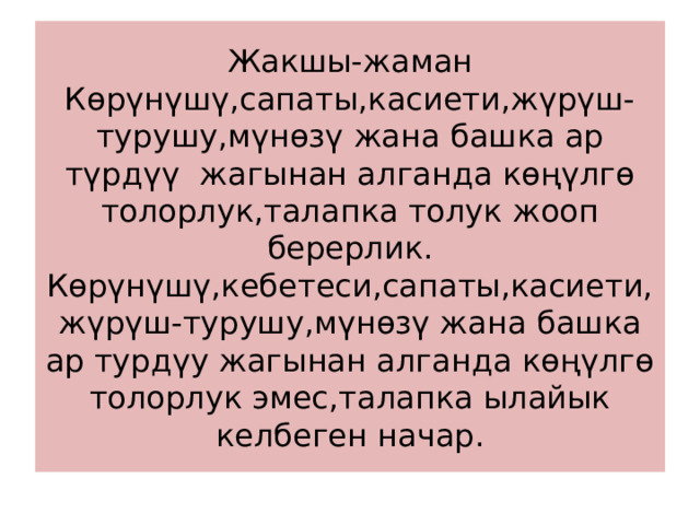 Жакшы-жаман  Көрүнүшү,сапаты,касиети,жүрүш-турушу,мүнөзү жана башка ар түрдүү жагынан алганда көңүлгө толорлук,талапка толук жооп берерлик.  Көрүнүшү,кебетеси,сапаты,касиети,жүрүш-турушу,мүнөзү жана башка ар турдүу жагынан алганда көңүлгө толорлук эмес,талапка ылайык келбеген начар. 