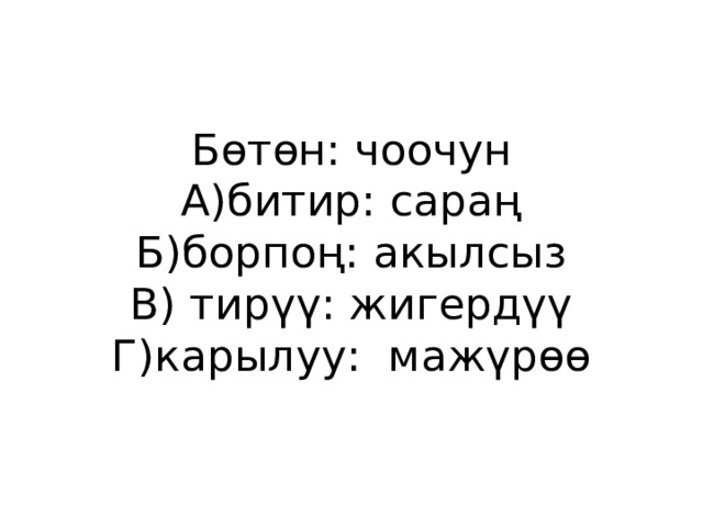 Бөтөн: чоочун  А)битир: сараң  Б)борпоң: акылсыз  В) тирүү: жигердүү  Г)карылуу: мажүрөө 