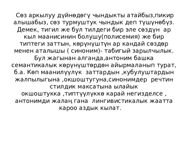  Сөз аркылуу дүйнөдөгү чындыкты атайбыз,пикир алышабыз, сөз турмуштук чындык деп түшүнөбүз.  Демек, тигил же бул тилдеги бир эле сөздүн ар кыл маанисинин болушу(полисемия) же бир типтеги заттын, көрүнүштүн ар кандай сөздөр менен аталышы ( синоним)- табигый зарылчылык. Бул жагынан алганда,антоним башка семантикалык көрүнүштөрдөн айырмаланып турат, б.а. Көп маанилүүлүк заттардын ,кубулуштардын жалпылыгына ,окшоштугуна,синонимдер речтин стилдик максатына ылайык окшоштукка ,типтүүлүккө карай негизделсе , антонимди жалаң гана лингивистикалык жаатта кароо аздык кылат.   